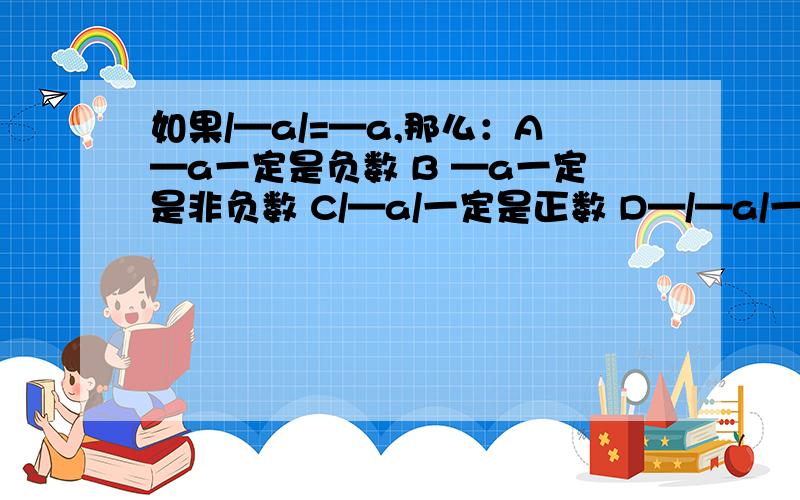 如果/—a/=—a,那么：A—a一定是负数 B —a一定是非负数 C/—a/一定是正数 D—/—a/一定不是0一定要准确准确在准确哦~