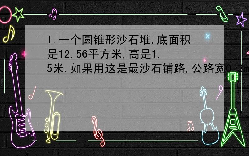 1.一个圆锥形沙石堆,底面积是12.56平方米,高是1.5米.如果用这是最沙石铺路,公路宽0.3m,能铺多长?2.一个圆柱和一个圆锥等底等高,他们的体积总和说108平方分米,这个圆柱和圆锥的体积分别是多