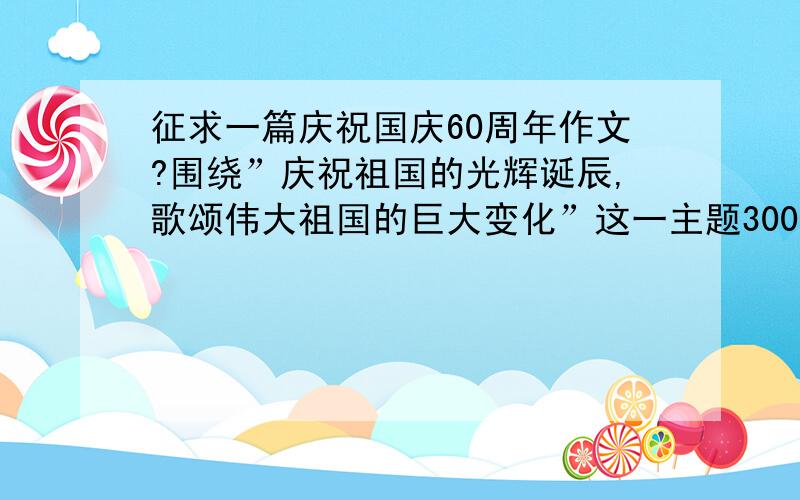 征求一篇庆祝国庆60周年作文?围绕”庆祝祖国的光辉诞辰,歌颂伟大祖国的巨大变化”这一主题3000－－5000字!