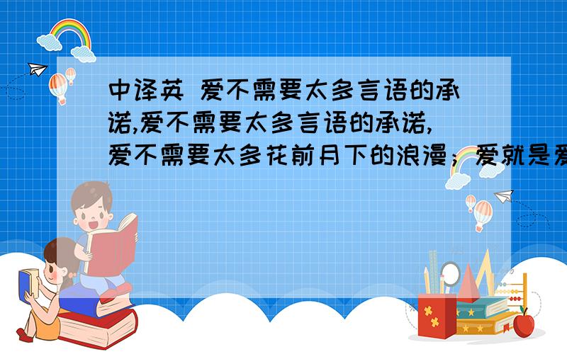 中译英 爱不需要太多言语的承诺,爱不需要太多言语的承诺,爱不需要太多花前月下的浪漫；爱就是爱,无须伪装．一辈子很长,如果你要伪装爱；一辈子太短,如果真心去爱．有缘自然相守今生!