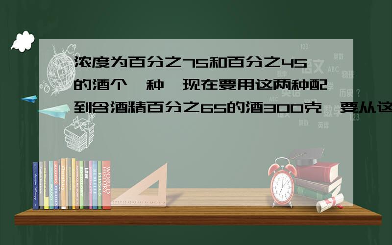 浓度为百分之75和百分之45的酒个一种,现在要用这两种配到含酒精百分之65的酒300克,要从这两种中各取几克