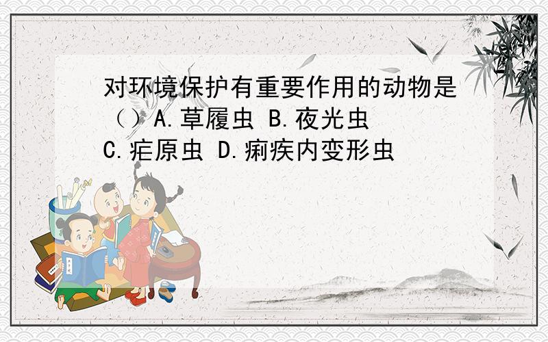 对环境保护有重要作用的动物是（）A.草履虫 B.夜光虫 C.疟原虫 D.痢疾内变形虫