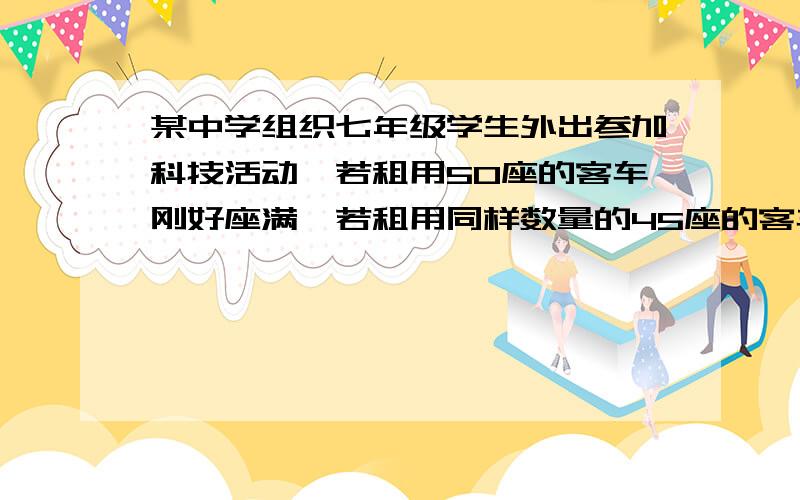 某中学组织七年级学生外出参加科技活动,若租用50座的客车刚好座满,若租用同样数量的45座的客车则有30人无座位1.七年级有多少学生2.若50座、45座的日租金分别为每辆300元和250元,且只租用