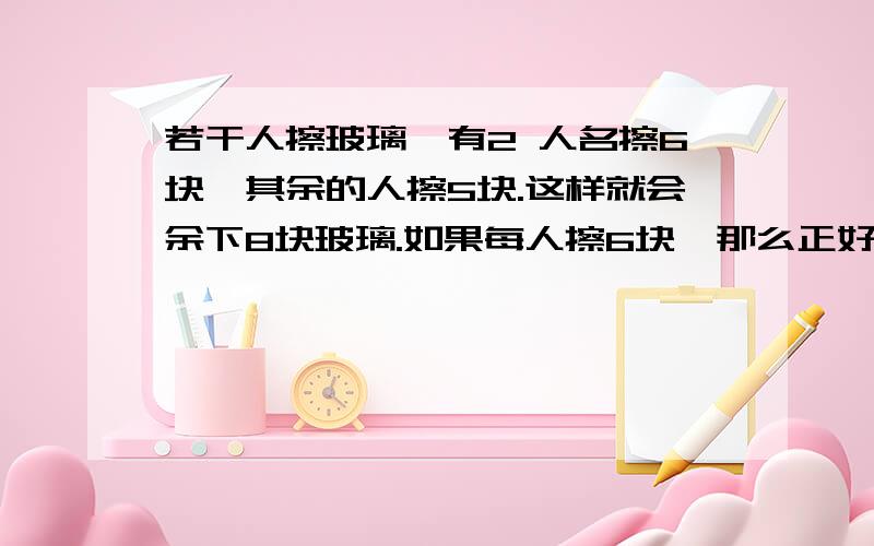 若干人擦玻璃,有2 人名擦6块,其余的人擦5块.这样就会余下8块玻璃.如果每人擦6块,那么正好擦完.擦玻璃的有多少人?共有多少块玻璃?(用方程)