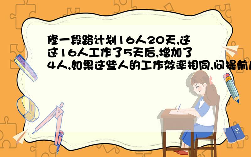 修一段路计划16人20天,这这16人工作了5天后,增加了4人,如果这些人的工作效率相同,问提前几天完成?