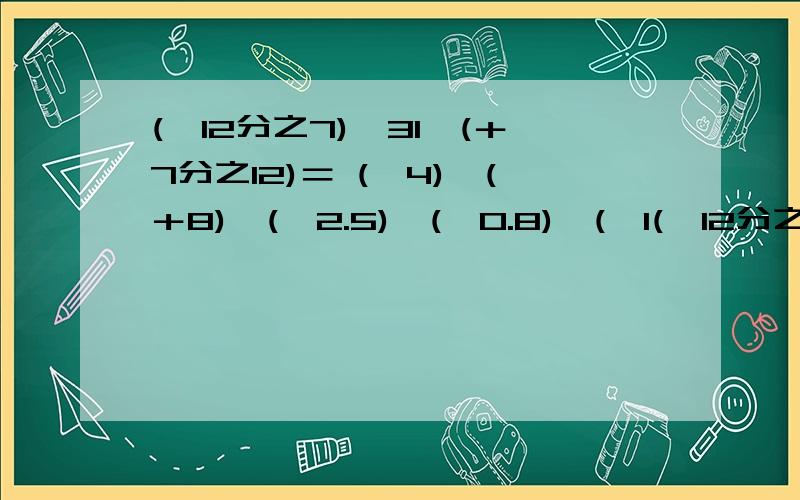 (—12分之7)×31×(＋7分之12)＝ (—4)×(＋8)×(—2.5)×(—0.8)×(—1(—12分之7)×31×(＋7分之12)＝(—4)×(＋8)×(—2.5)×(—0.8)×(—125)＝求学霸帮忙.