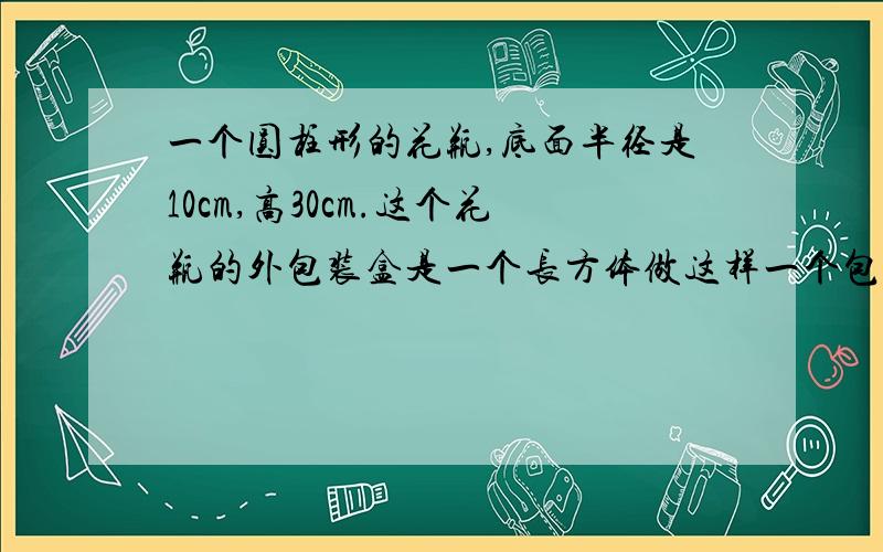 一个圆柱形的花瓶,底面半径是10cm,高30cm.这个花瓶的外包装盒是一个长方体做这样一个包装盒,至少需要多少平方厘米的硬纸板?