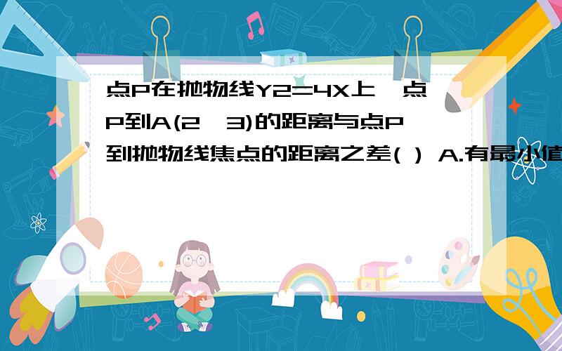 点P在抛物线Y2=4X上,点P到A(2,3)的距离与点P到抛物线焦点的距离之差( ) A.有最小值,但无最大值 B.有最大,但无最小值 C既无最大值,又无最小值 D.既有最大值,又有最小值