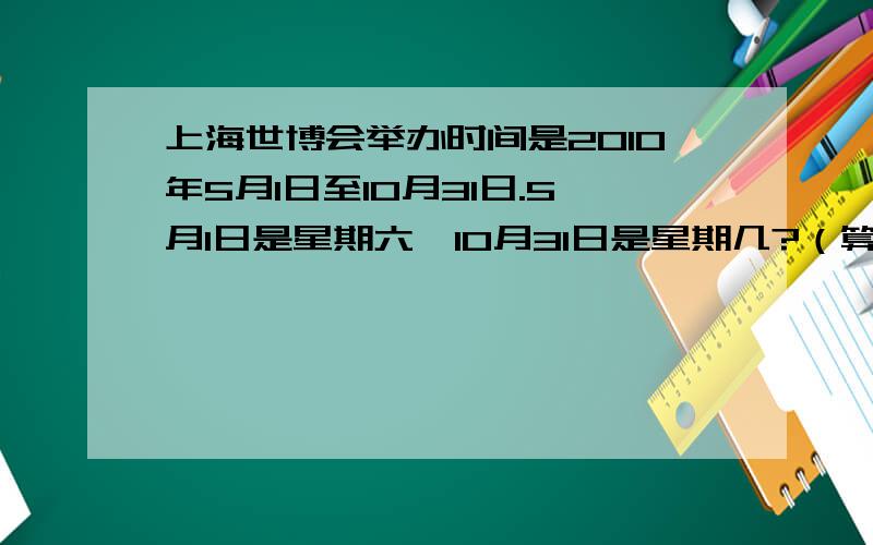上海世博会举办时间是2010年5月1日至10月31日.5月1日是星期六,10月31日是星期几?（算式!）一定要算式,快点!急!