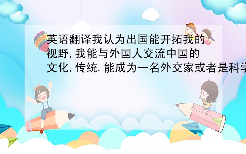 英语翻译我认为出国能开拓我的视野,我能与外国人交流中国的文化,传统.能成为一名外交家或者是科学家一直是我的梦想,我认为出国更有利于为实现我的梦想做准备.还有就是,虽然中国是我