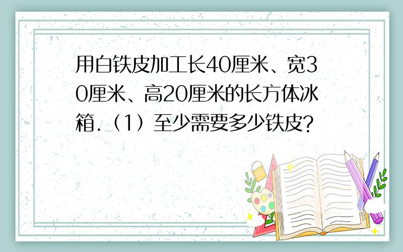 用白铁皮加工长40厘米、宽30厘米、高20厘米的长方体冰箱.（1）至少需要多少铁皮?