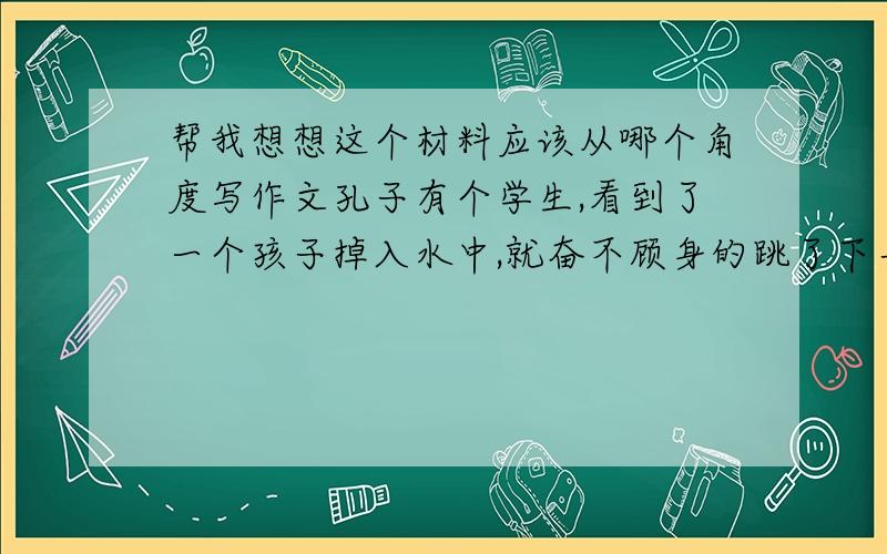 帮我想想这个材料应该从哪个角度写作文孔子有个学生,看到了一个孩子掉入水中,就奋不顾身的跳了下去把他救起,这个孩子的父亲送他一头牛表示感谢,他高兴的接受了,大家议论纷纷,认为他