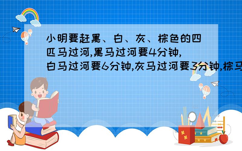 小明要赶黑、白、灰、棕色的四匹马过河,黑马过河要4分钟,白马过河要6分钟,灰马过河要3分钟,棕马过河要9分钟,小明每次只能赶两匹马过河,再骑一匹马返回.要把四匹马赶到对岸,怎样花的时