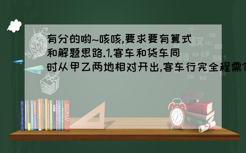 有分的哟~咳咳,要求要有算式和解题思路.1.客车和货车同时从甲乙两地相对开出,客车行完全程需10小时,货车行完全程需15小时,两车在中途相遇,客车又行了90千米,这时客车行了全程的80%,求甲