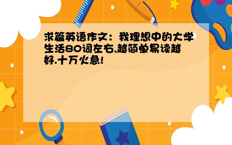 求篇英语作文：我理想中的大学生活80词左右,越简单易读越好.十万火急!