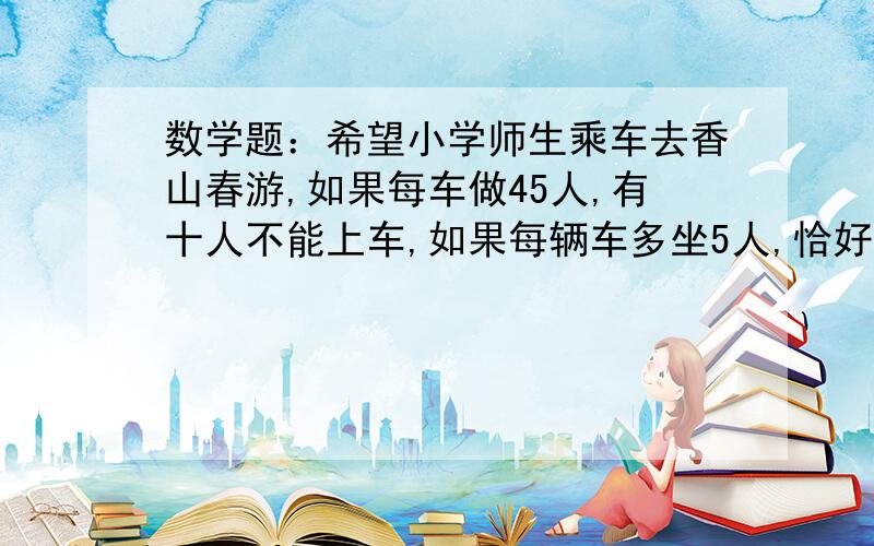 数学题：希望小学师生乘车去香山春游,如果每车做45人,有十人不能上车,如果每辆车多坐5人,恰好多出一