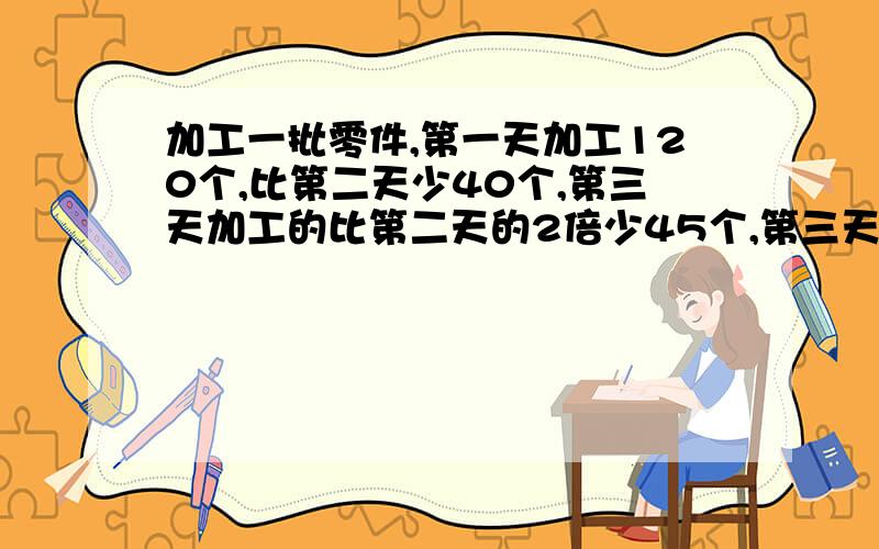 加工一批零件,第一天加工120个,比第二天少40个,第三天加工的比第二天的2倍少45个,第三天加工了多少?