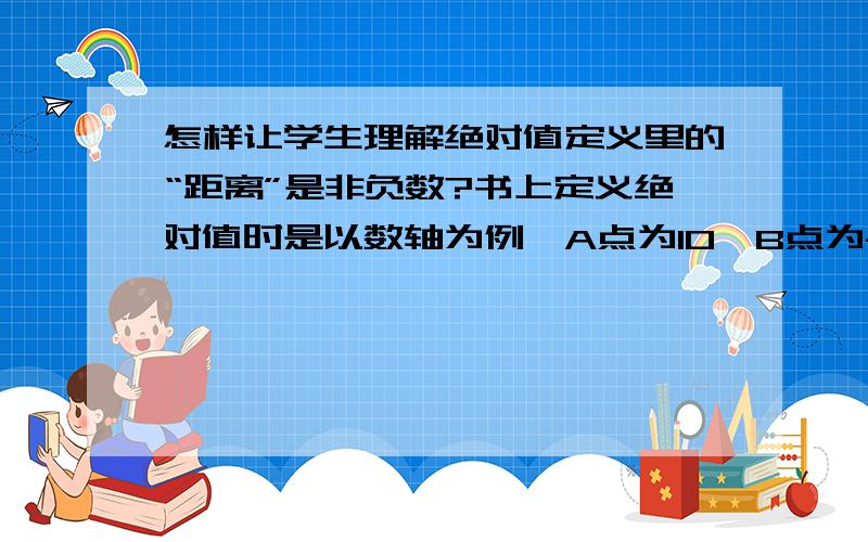 怎样让学生理解绝对值定义里的“距离”是非负数?书上定义绝对值时是以数轴为例,A点为10,B点为-10,然后说数轴上表示数a的点与原点的距离叫做数a的绝对值,学生就是没法理解,硬说点B到原点