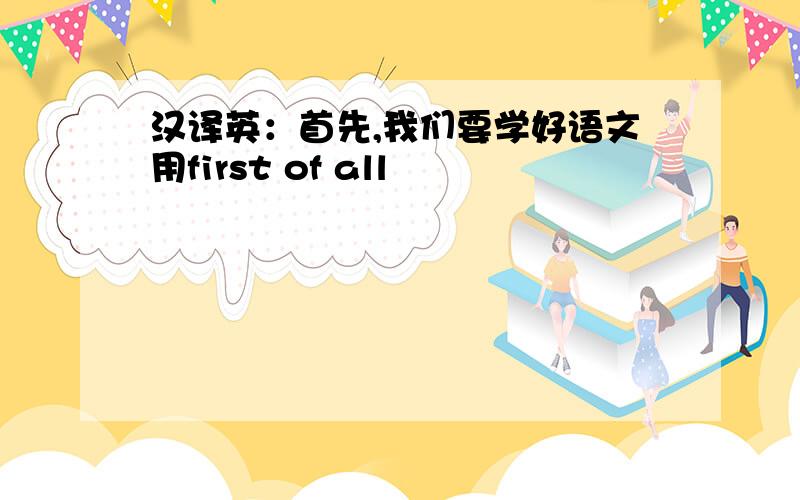 汉译英：首先,我们要学好语文用first of all