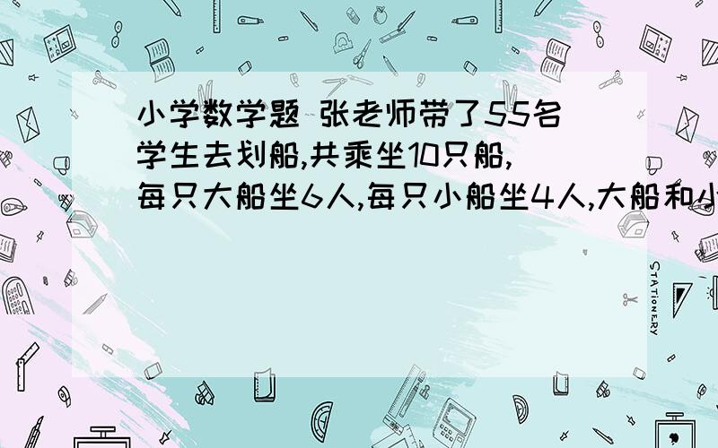 小学数学题 张老师带了55名学生去划船,共乘坐10只船,每只大船坐6人,每只小船坐4人,大船和小船各几只?张老师带了55名学生去划船,共乘坐10只船,每只大船坐6人,每只小船坐4人,大船和小船各几