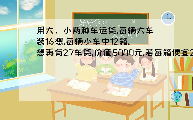 用大、小两种车运货,每辆大车装16想,每辆小车中12箱.想再有27车货,价值5000元.若每箱便宜2元,则这批货设大小车分别x,y辆,则x+y=27,16x+12y=(5000-4200)/2=400之后怎样啊