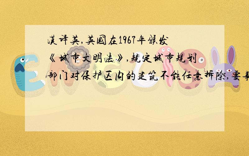 汉译英,英国在1967年颁发《城市文明法》,规定城市规划部门对保护区内的建筑不能任意拆除,要事先提出申请,市政当局8周内答复,必要时当局可估价收买.法令还规定不鼓励在这类地区搞各种