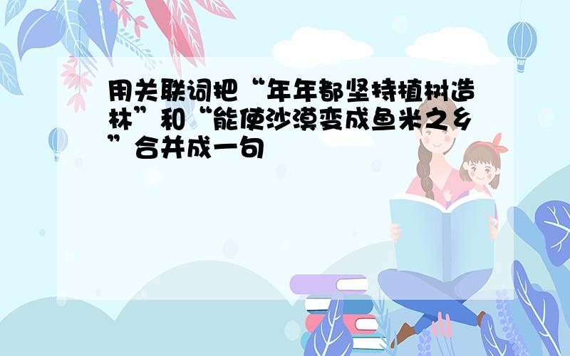 用关联词把“年年都坚持植树造林”和“能使沙漠变成鱼米之乡”合并成一句