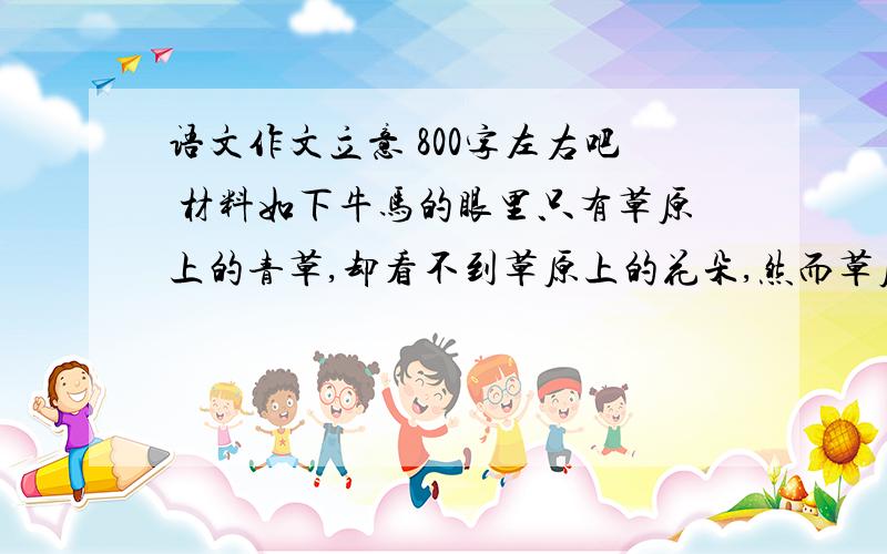 语文作文立意 800字左右吧 材料如下牛马的眼里只有草原上的青草,却看不到草原上的花朵,然而草原因青草变得更加富饶,因花朵更加美丽.没有青草,草原就没有生命力；没有花朵,草原又显得