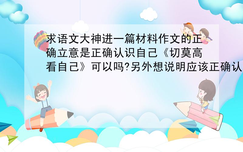 求语文大神进一篇材料作文的正确立意是正确认识自己《切莫高看自己》可以吗?另外想说明应该正确认识自己不应该浮夸中间可以取有关人谦逊的例子吗?然后最后一段点题,并且说明人不能