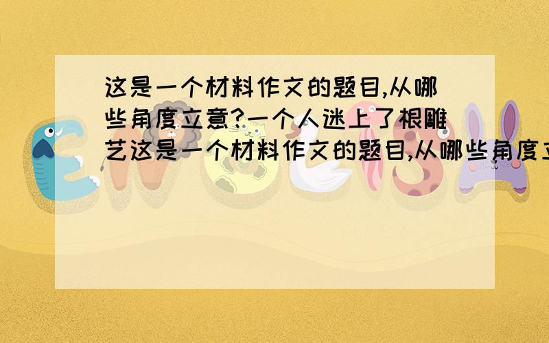 这是一个材料作文的题目,从哪些角度立意?一个人迷上了根雕艺这是一个材料作文的题目,从哪些角度立意?一个人迷上了根雕艺术.他想得到那些长得奇形怪状的与众不同的根.他先是到各个庭