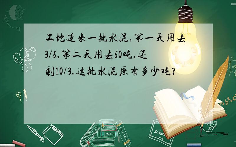 工地运来一批水泥,第一天用去3/5,第二天用去50吨,还剩10/3,这批水泥原有多少吨?