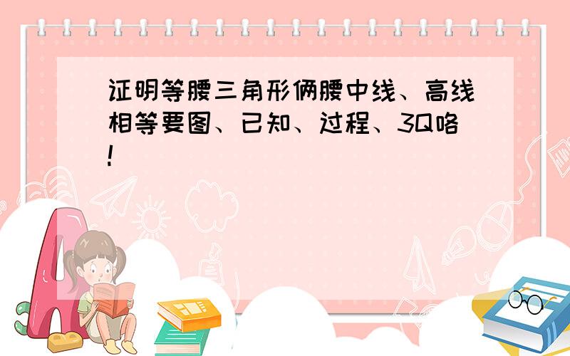 证明等腰三角形俩腰中线、高线相等要图、已知、过程、3Q咯!