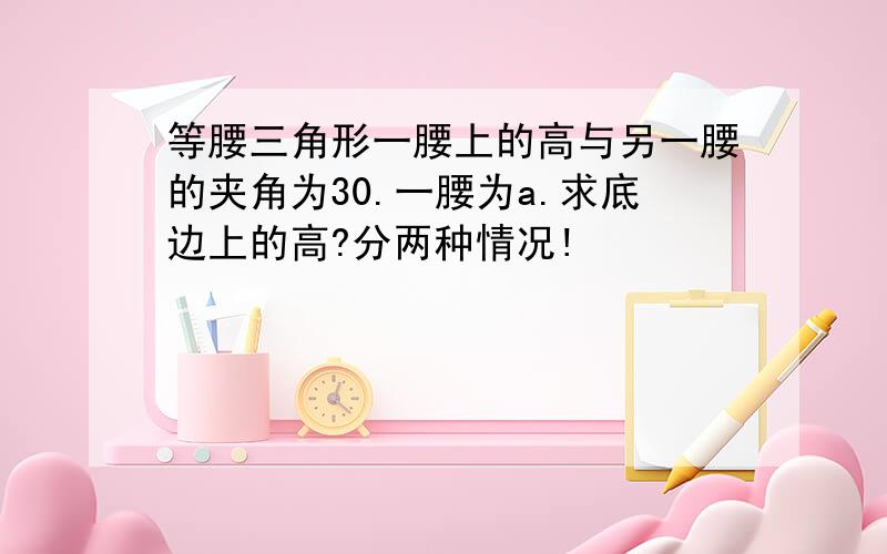 等腰三角形一腰上的高与另一腰的夹角为30.一腰为a.求底边上的高?分两种情况!