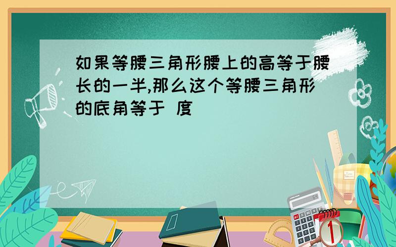 如果等腰三角形腰上的高等于腰长的一半,那么这个等腰三角形的底角等于 度