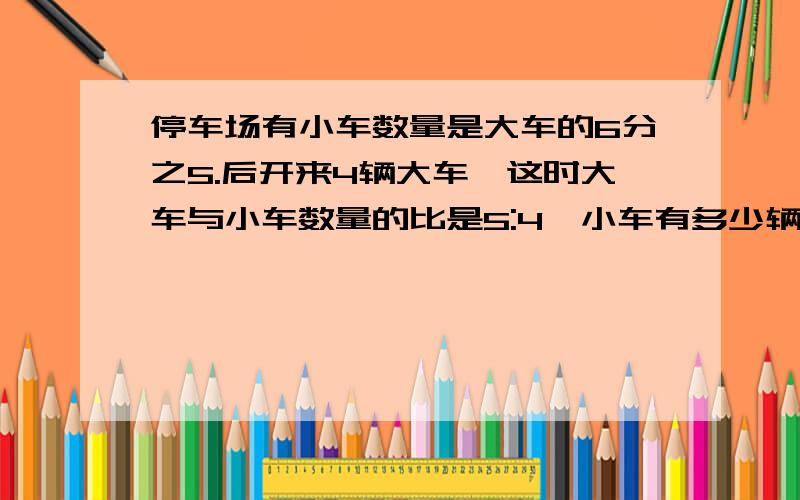 停车场有小车数量是大车的6分之5.后开来4辆大车,这时大车与小车数量的比是5:4,小车有多少辆?