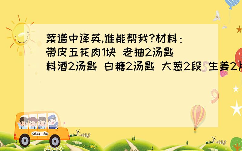 菜谱中译英,谁能帮我?材料：带皮五花肉1块 老抽2汤匙 料酒2汤匙 白糖2汤匙 大葱2段 生姜2片 八角2粒 陈皮1块 桂皮1块 香叶2片 清水少许 盐少许作法：1、把肉洗净后放入锅中,倒入清水没过猪