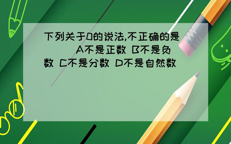 下列关于0的说法,不正确的是（ ） A不是正数 B不是负数 C不是分数 D不是自然数