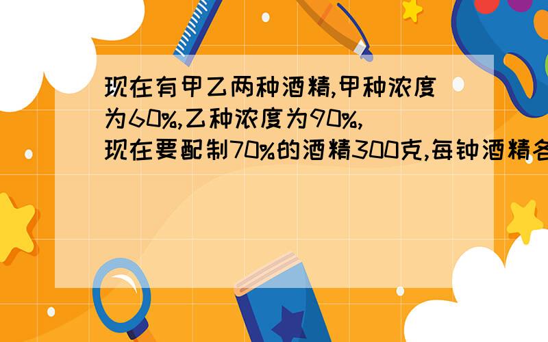 现在有甲乙两种酒精,甲种浓度为60%,乙种浓度为90%,现在要配制70%的酒精300克,每钟酒精各需多少?