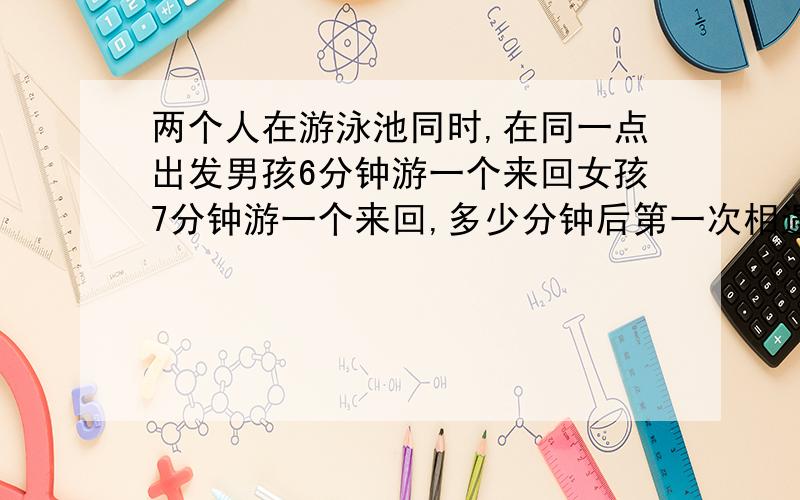 两个人在游泳池同时,在同一点出发男孩6分钟游一个来回女孩7分钟游一个来回,多少分钟后第一次相遇