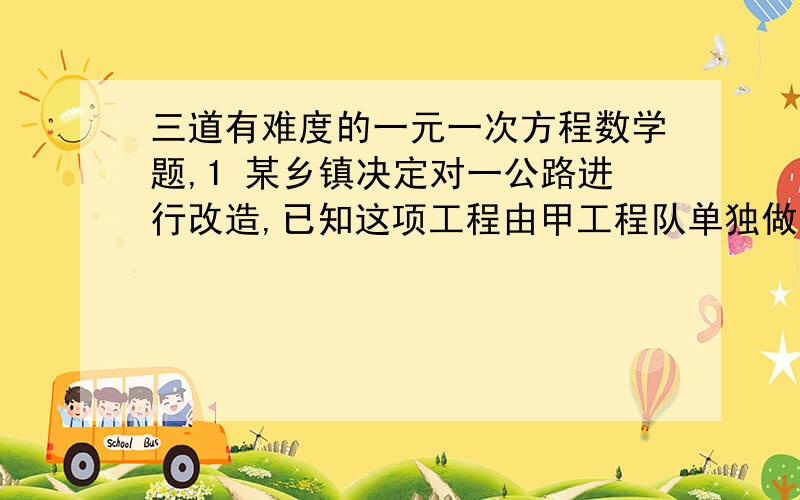 三道有难度的一元一次方程数学题,1 某乡镇决定对一公路进行改造,已知这项工程由甲工程队单独做需要40天完成,如果由乙工程队先单独做10天,那么剩下的工程还需要两队合做20天才能完成.（