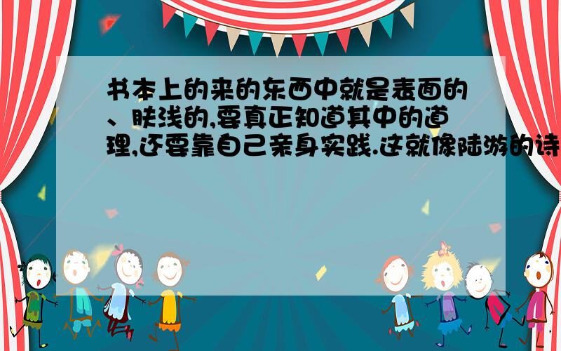 书本上的来的东西中就是表面的、肤浅的,要真正知道其中的道理,还要靠自己亲身实践.这就像陆游的诗句“ ,”所说的那样答得好另有财富悬赏哦（不能抄袭或复制）