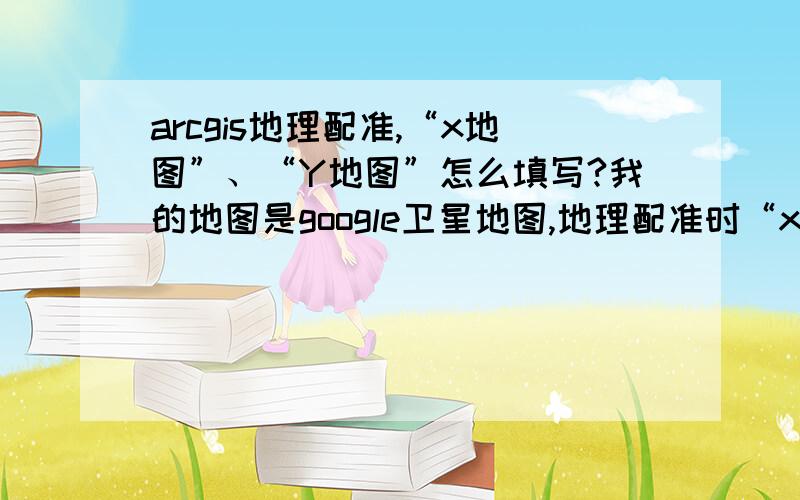 arcgis地理配准,“x地图”、“Y地图”怎么填写?我的地图是google卫星地图,地理配准时“x地图”、“Y地图”怎么填写?“x地图”、“Y地图”可以直接输入经纬度吗?控制点经纬度从google地图取