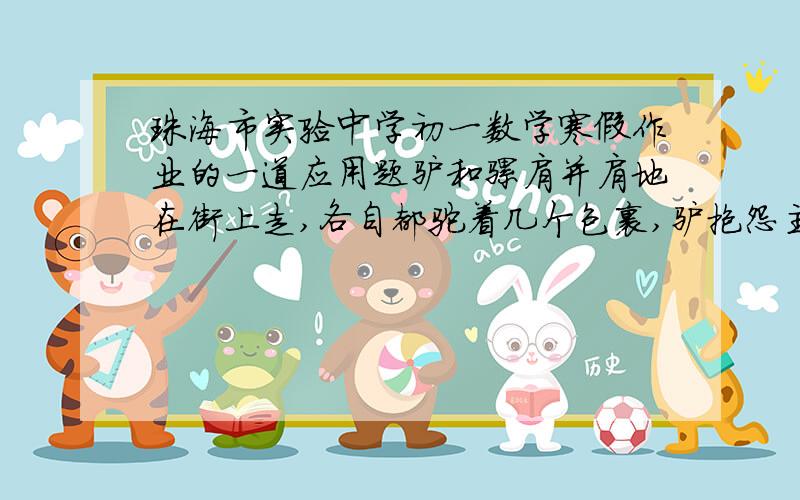 珠海市实验中学初一数学寒假作业的一道应用题驴和骡肩并肩地在街上走,各自都驼着几个包裹,驴抱怨主人给它驼得货物太重、、- -b骡却说：“老兄,你的负担不算重 你瞧,假如从你背上拿走