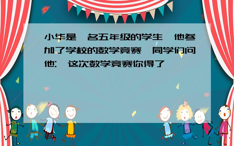 小华是一名五年级的学生,他参加了学校的数学竞赛,同学们问他: