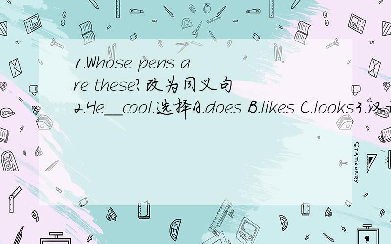 1.Whose pens are these?改为同义句2.He__cool.选择A.does B.likes C.looks3.汉译英：那个穿白色T恤、蓝色裤子的就是她!4.汉译英：我穿着裤子.