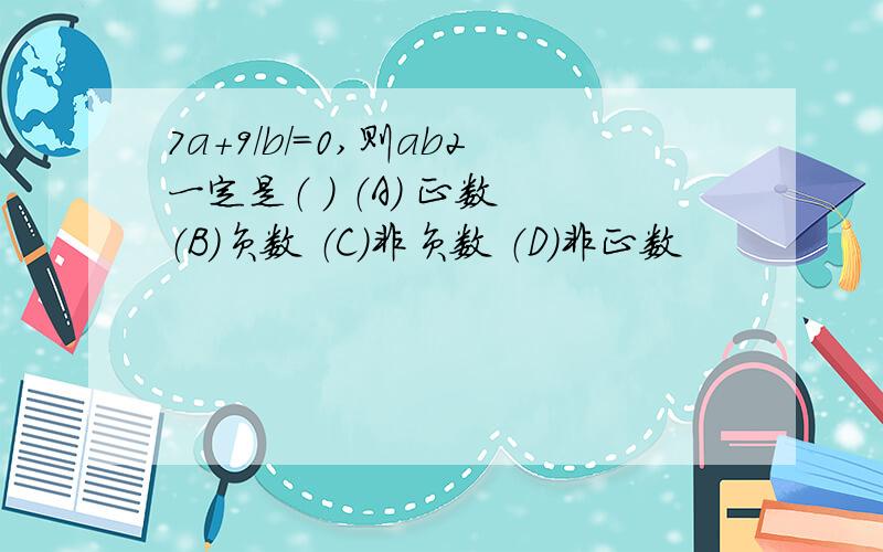 7a+9/b/=0,则ab2一定是（ ） （A） 正数 （B）负数 （C）非负数 （D）非正数