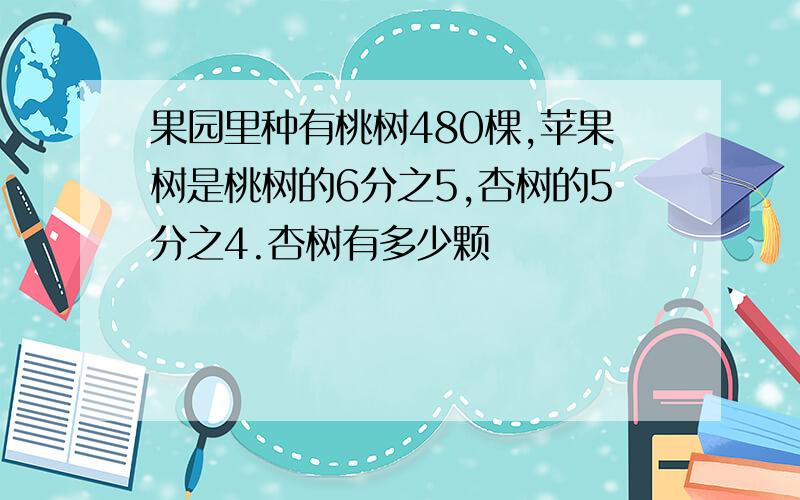 果园里种有桃树480棵,苹果树是桃树的6分之5,杏树的5分之4.杏树有多少颗