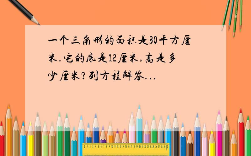 一个三角形的面积是30平方厘米.它的底是12厘米,高是多少厘米?列方程解答...