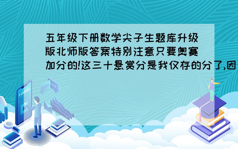 五年级下册数学尖子生题库升级版北师版答案特别注意只要奥赛加分的!这三十悬赏分是我仅存的分了,因为我是个新手 555~提交答案者请认真点行吗?