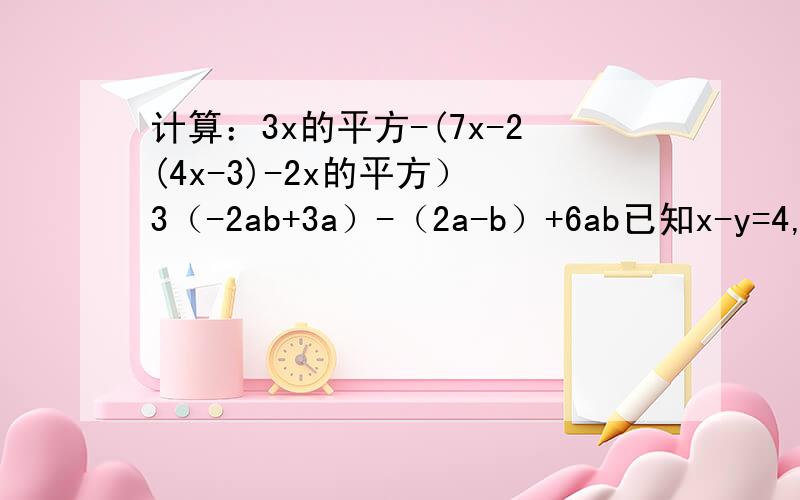计算：3x的平方-(7x-2(4x-3)-2x的平方） 3（-2ab+3a）-（2a-b）+6ab已知x-y=4,xy=7,则代数式（4x-5y+3xy)-(3x-4y)+7xy的值